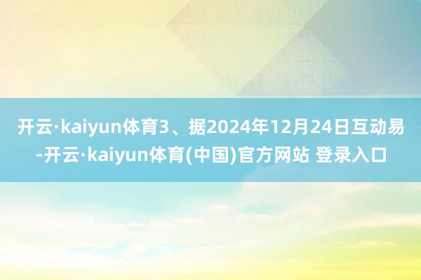 开云·kaiyun体育3、据2024年12月24日互动易-开云·kaiyun体育(中国)官方网站 登录入口