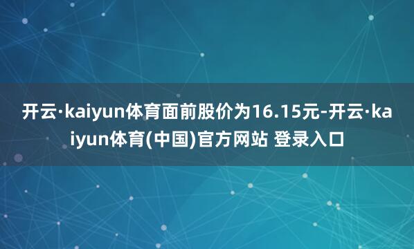 开云·kaiyun体育面前股价为16.15元-开云·kaiyun体育(中国)官方网站 登录入口
