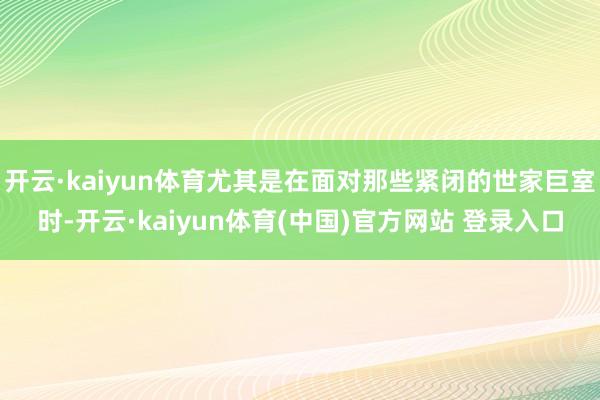 开云·kaiyun体育尤其是在面对那些紧闭的世家巨室时-开云·kaiyun体育(中国)官方网站 登录入口