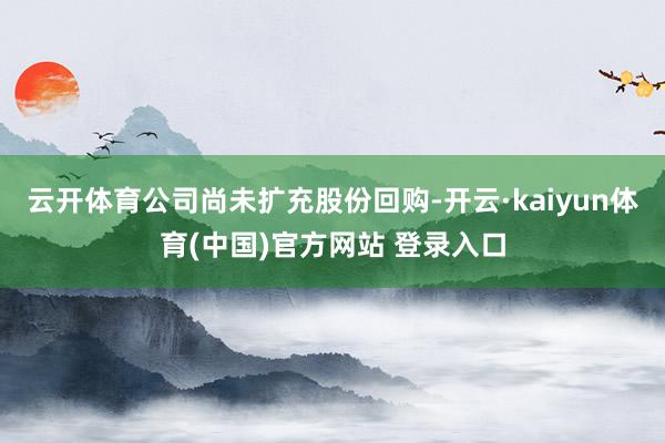 云开体育公司尚未扩充股份回购-开云·kaiyun体育(中国)官方网站 登录入口