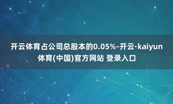 开云体育占公司总股本的0.05%-开云·kaiyun体育(中国)官方网站 登录入口