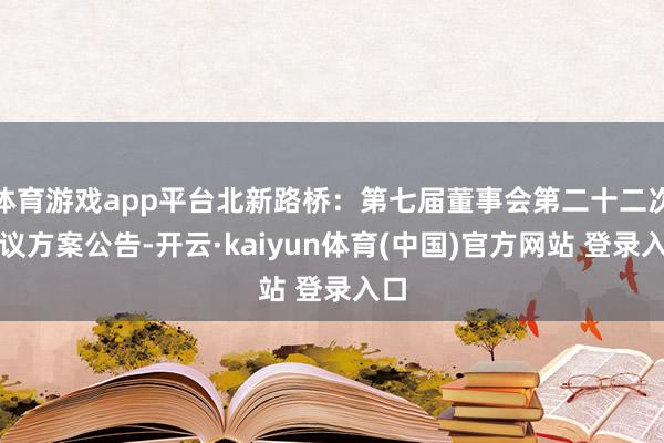 体育游戏app平台北新路桥：第七届董事会第二十二次会议方案公告-开云·kaiyun体育(中国)官方网站 登录入口