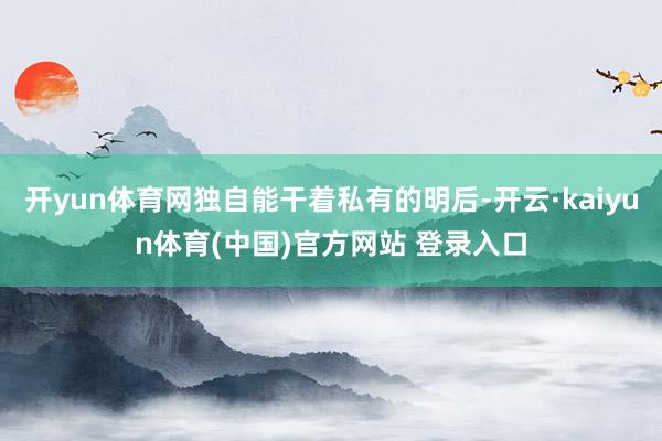 开yun体育网独自能干着私有的明后-开云·kaiyun体育(中国)官方网站 登录入口