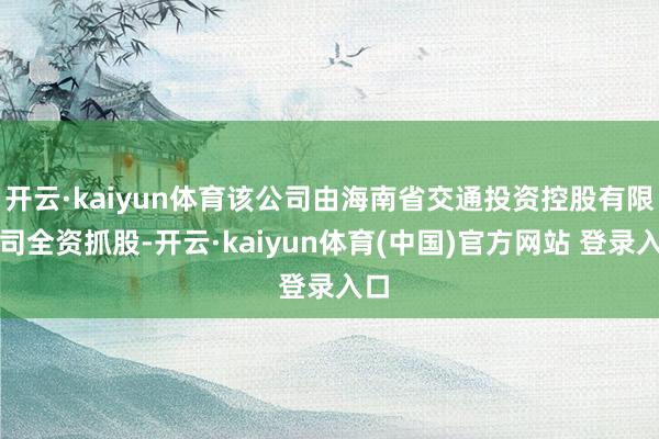 开云·kaiyun体育该公司由海南省交通投资控股有限公司全资抓股-开云·kaiyun体育(中国)官方网站 登录入口