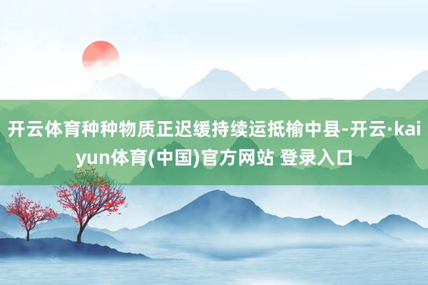 开云体育种种物质正迟缓持续运抵榆中县-开云·kaiyun体育(中国)官方网站 登录入口