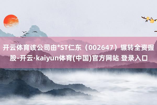开云体育该公司由*ST仁东（002647）辗转全资握股-开云·kaiyun体育(中国)官方网站 登录入口