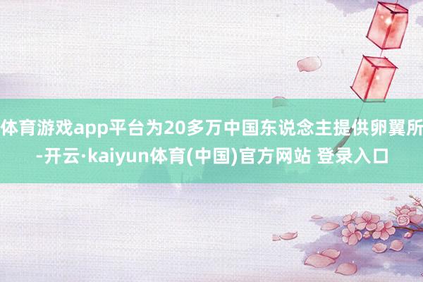 体育游戏app平台为20多万中国东说念主提供卵翼所-开云·kaiyun体育(中国)官方网站 登录入口