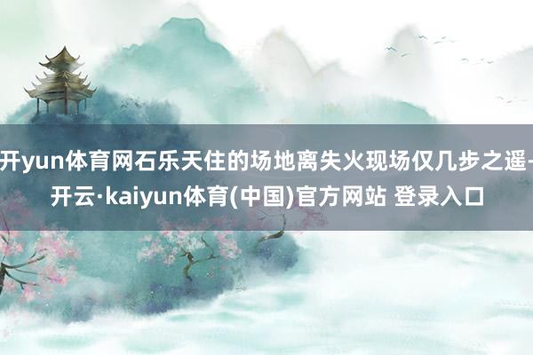 开yun体育网石乐天住的场地离失火现场仅几步之遥-开云·kaiyun体育(中国)官方网站 登录入口