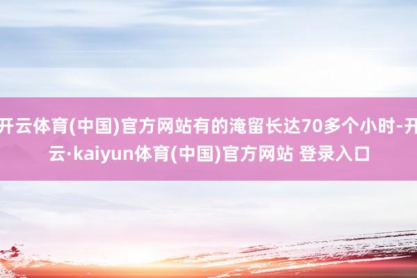 开云体育(中国)官方网站有的淹留长达70多个小时-开云·kaiyun体育(中国)官方网站 登录入口