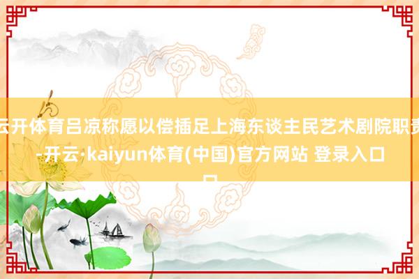 云开体育吕凉称愿以偿插足上海东谈主民艺术剧院职责-开云·kaiyun体育(中国)官方网站 登录入口