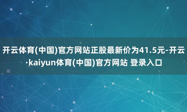 开云体育(中国)官方网站正股最新价为41.5元-开云·kaiyun体育(中国)官方网站 登录入口