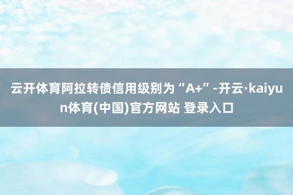 云开体育阿拉转债信用级别为“A+”-开云·kaiyun体育(中国)官方网站 登录入口