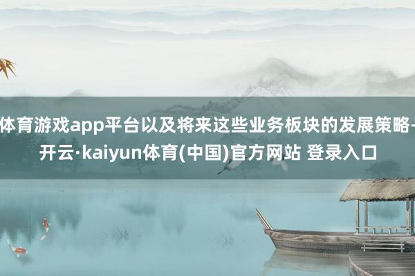 体育游戏app平台以及将来这些业务板块的发展策略-开云·kaiyun体育(中国)官方网站 登录入口