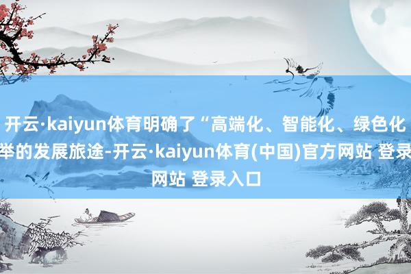 开云·kaiyun体育明确了“高端化、智能化、绿色化”并举的发展旅途-开云·kaiyun体育(中国)官方网站 登录入口