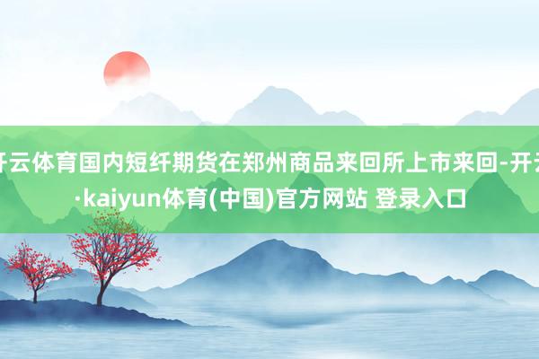 开云体育国内短纤期货在郑州商品来回所上市来回-开云·kaiyun体育(中国)官方网站 登录入口