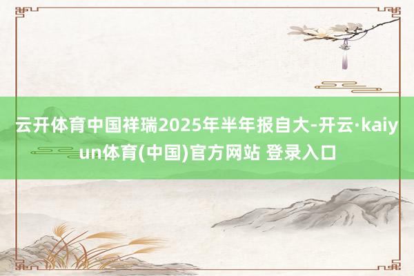 云开体育中国祥瑞2025年半年报自大-开云·kaiyun体育(中国)官方网站 登录入口