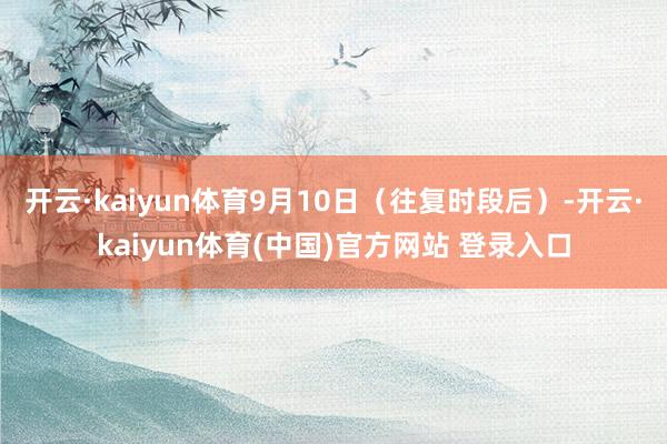开云·kaiyun体育9月10日（往复时段后）-开云·kaiyun体育(中国)官方网站 登录入口