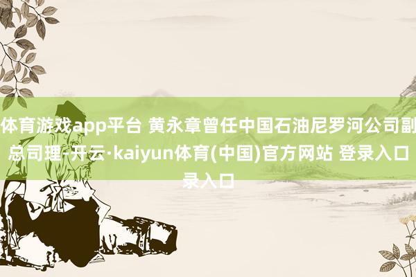体育游戏app平台 黄永章曾任中国石油尼罗河公司副总司理-开云·kaiyun体育(中国)官方网站 登录入口