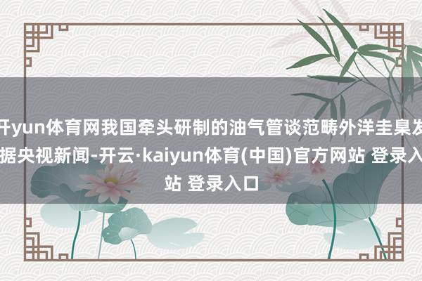 开yun体育网我国牵头研制的油气管谈范畴外洋圭臬发布据央视新闻-开云·kaiyun体育(中国)官方网站 登录入口