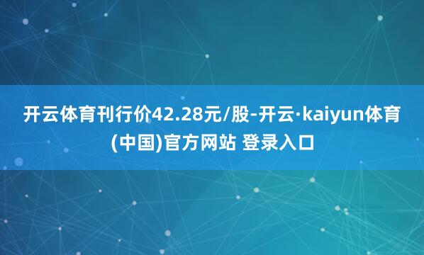 开云体育刊行价42.28元/股-开云·kaiyun体育(中国)官方网站 登录入口