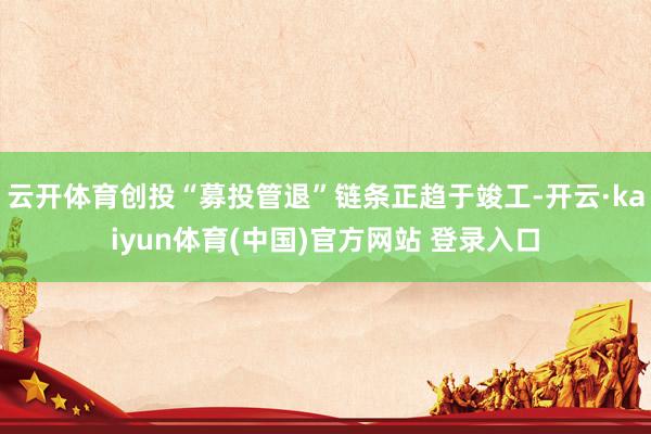 云开体育创投“募投管退”链条正趋于竣工-开云·kaiyun体育(中国)官方网站 登录入口