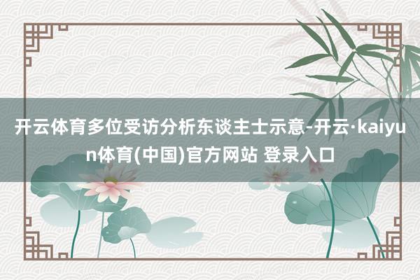 开云体育多位受访分析东谈主士示意-开云·kaiyun体育(中国)官方网站 登录入口