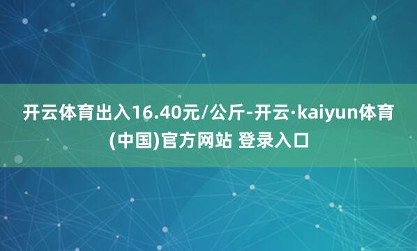 开云体育出入16.40元/公斤-开云·kaiyun体育(中国)官方网站 登录入口