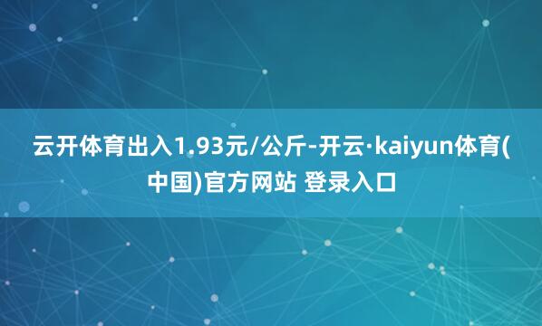 云开体育出入1.93元/公斤-开云·kaiyun体育(中国)官方网站 登录入口