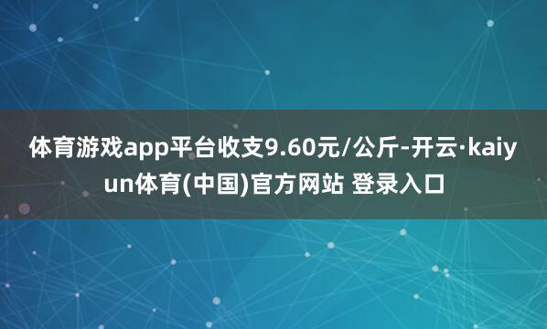 体育游戏app平台收支9.60元/公斤-开云·kaiyun体育(中国)官方网站 登录入口