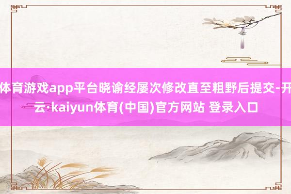 体育游戏app平台晓谕经屡次修改直至粗野后提交-开云·kaiyun体育(中国)官方网站 登录入口