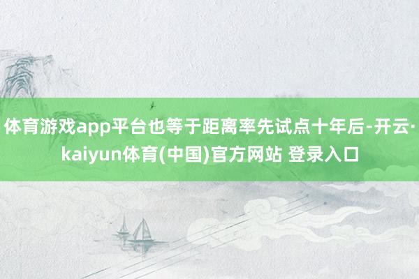 体育游戏app平台也等于距离率先试点十年后-开云·kaiyun体育(中国)官方网站 登录入口