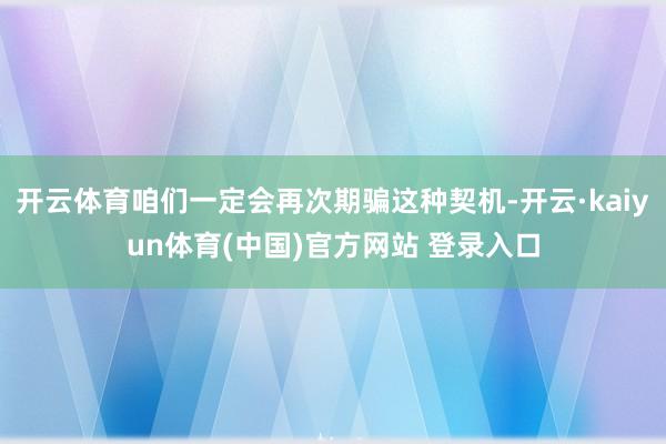 开云体育咱们一定会再次期骗这种契机-开云·kaiyun体育(中国)官方网站 登录入口