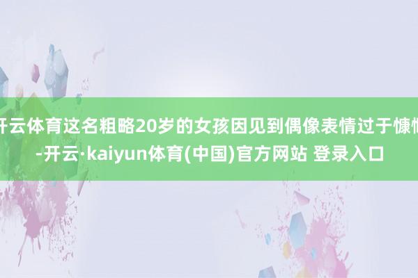 开云体育这名粗略20岁的女孩因见到偶像表情过于慷慨-开云·kaiyun体育(中国)官方网站 登录入口