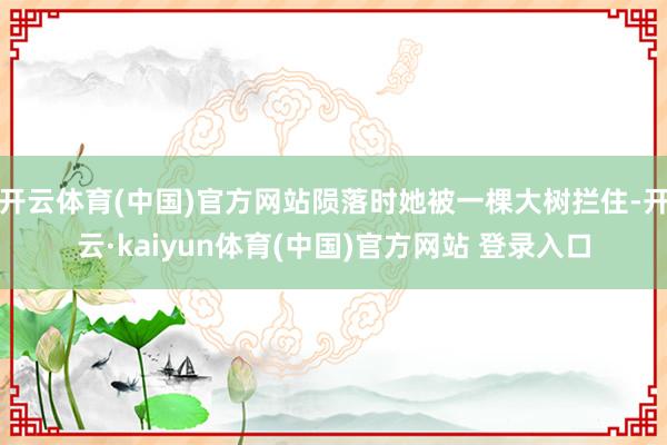开云体育(中国)官方网站陨落时她被一棵大树拦住-开云·kaiyun体育(中国)官方网站 登录入口