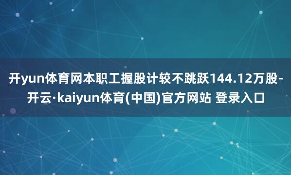 开yun体育网本职工握股计较不跳跃144.12万股-开云·kaiyun体育(中国)官方网站 登录入口
