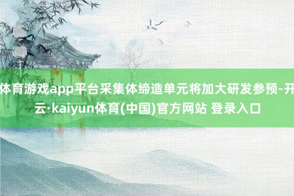 体育游戏app平台采集体缔造单元将加大研发参预-开云·kaiyun体育(中国)官方网站 登录入口