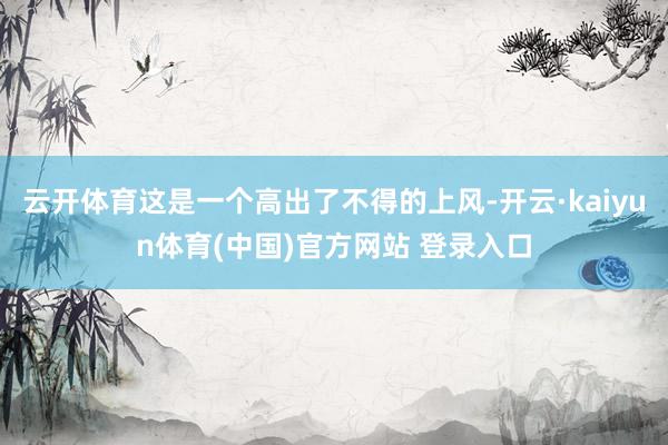 云开体育这是一个高出了不得的上风-开云·kaiyun体育(中国)官方网站 登录入口