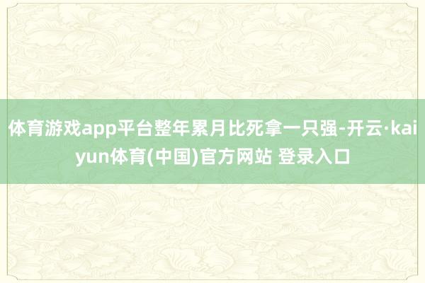 体育游戏app平台整年累月比死拿一只强-开云·kaiyun体育(中国)官方网站 登录入口