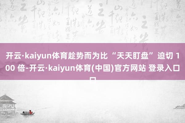 开云·kaiyun体育趁势而为比 “天天盯盘” 迫切 100 倍-开云·kaiyun体育(中国)官方网站 登录入口