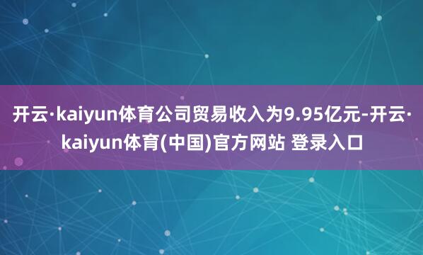 开云·kaiyun体育公司贸易收入为9.95亿元-开云·kaiyun体育(中国)官方网站 登录入口