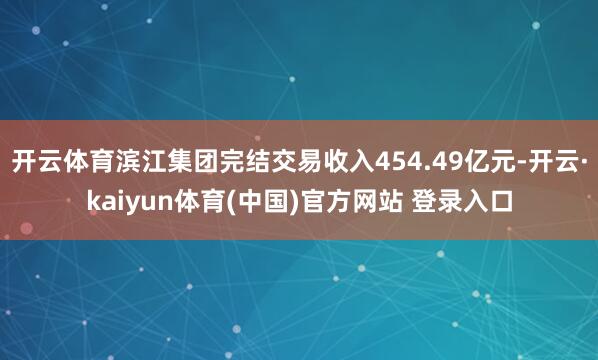 开云体育滨江集团完结交易收入454.49亿元-开云·kaiyun体育(中国)官方网站 登录入口