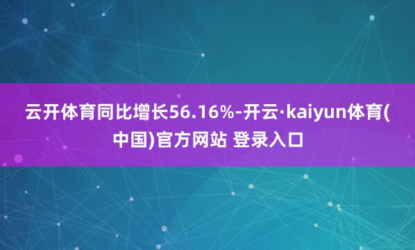 云开体育同比增长56.16%-开云·kaiyun体育(中国)官方网站 登录入口