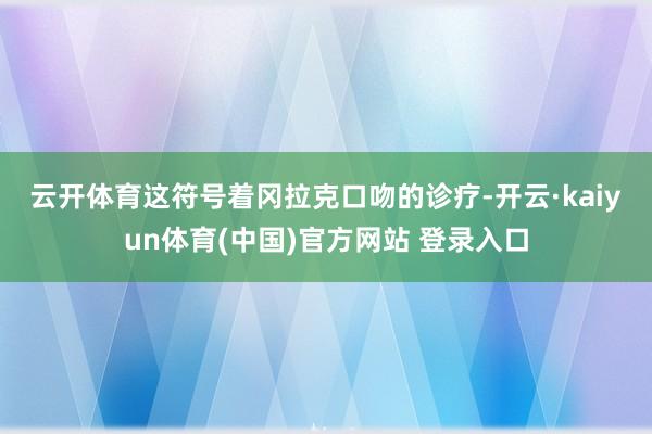 云开体育　　这符号着冈拉克口吻的诊疗-开云·kaiyun体育(中国)官方网站 登录入口