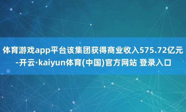 体育游戏app平台该集团获得商业收入575.72亿元-开云·kaiyun体育(中国)官方网站 登录入口