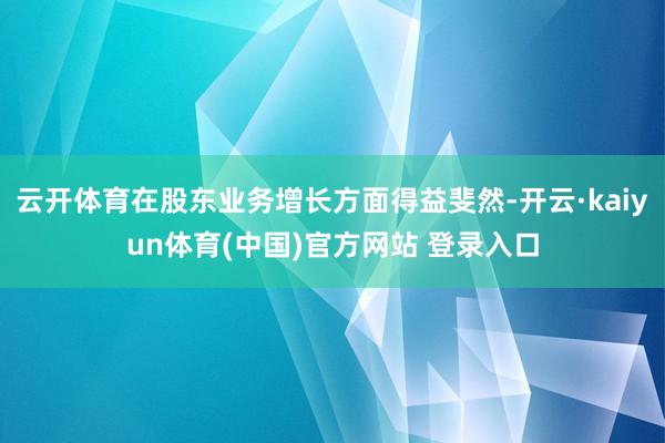 云开体育在股东业务增长方面得益斐然-开云·kaiyun体育(中国)官方网站 登录入口