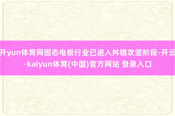 开yun体育网固态电板行业已进入舛错攻坚阶段-开云·kaiyun体育(中国)官方网站 登录入口