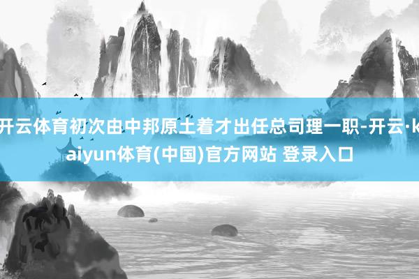 开云体育初次由中邦原土着才出任总司理一职-开云·kaiyun体育(中国)官方网站 登录入口