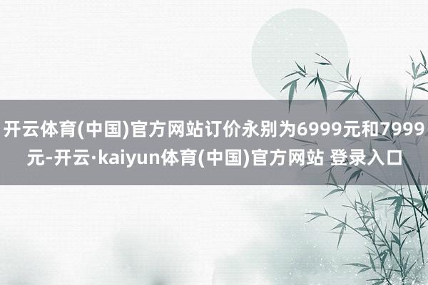 开云体育(中国)官方网站订价永别为6999元和7999元-开云·kaiyun体育(中国)官方网站 登录入口