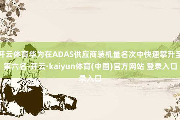 开云体育华为在ADAS供应商装机量名次中快速攀升至第六名-开云·kaiyun体育(中国)官方网站 登录入口