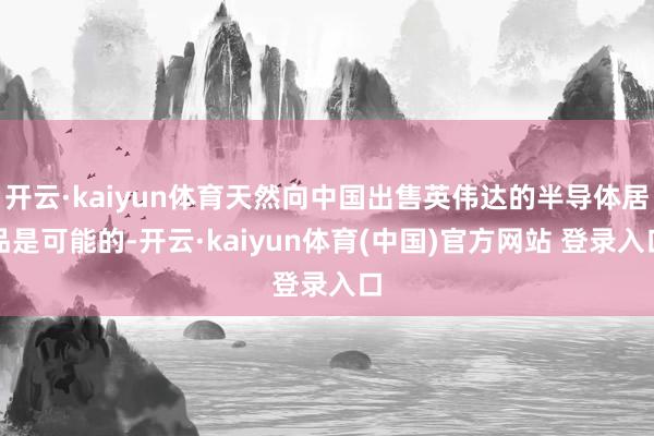开云·kaiyun体育天然向中国出售英伟达的半导体居品是可能的-开云·kaiyun体育(中国)官方网站 登录入口